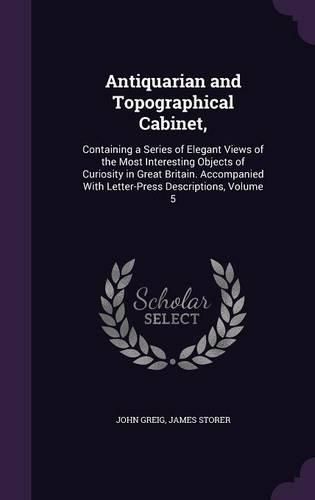 Antiquarian and Topographical Cabinet,: Containing a Series of Elegant Views of the Most Interesting Objects of Curiosity in Great Britain. Accompanied with Letter-Press Descriptions, Volume 5