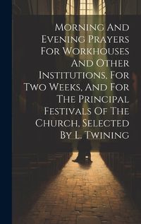 Cover image for Morning And Evening Prayers For Workhouses And Other Institutions, For Two Weeks, And For The Principal Festivals Of The Church, Selected By L. Twining