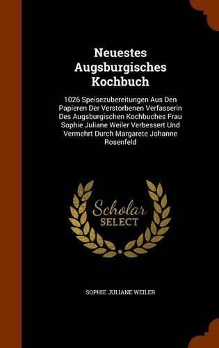 Neuestes Augsburgisches Kochbuch: 1026 Speisezubereitungen Aus Den Papieren Der Verstorbenen Verfasserin Des Augsburgischen Kochbuches Frau Sophie Juliane Weiler Verbessert Und Vermehrt Durch Margarete Johanne Rosenfeld