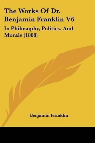 Cover image for The Works of Dr. Benjamin Franklin V6: In Philosophy, Politics, and Morals (1808)