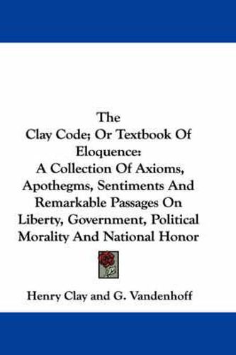 Cover image for The Clay Code; Or Textbook of Eloquence: A Collection of Axioms, Apothegms, Sentiments and Remarkable Passages on Liberty, Government, Political Morality and National Honor