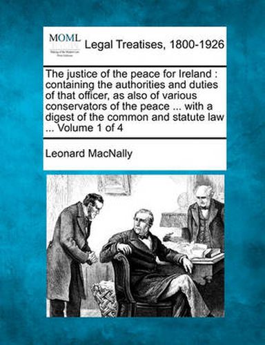 The Justice of the Peace for Ireland: Containing the Authorities and Duties of That Officer, as Also of Various Conservators of the Peace ... with a Digest of the Common and Statute Law ... Volume 1 of 4