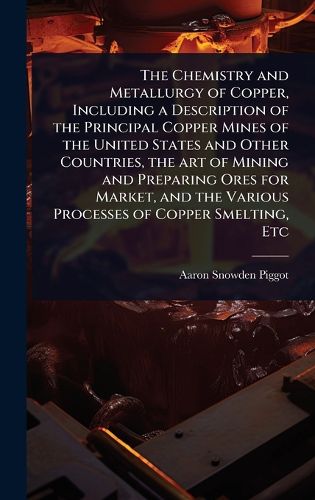 Cover image for The Chemistry and Metallurgy of Copper, Including a Description of the Principal Copper Mines of the United States and Other Countries, the art of Mining and Preparing Ores for Market, and the Various Processes of Copper Smelting, Etc