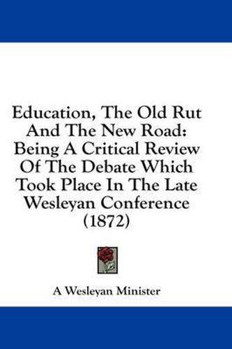 Cover image for Education, the Old Rut and the New Road: Being a Critical Review of the Debate Which Took Place in the Late Wesleyan Conference (1872)