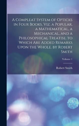 A Compleat System of Opticks in Four Books, Viz. a Popular, a Mathematical, a Mechanical, and a Philosophical Treatise. to Which Are Added Remarks Upon the Whole. by Robert Smith; Volume 1