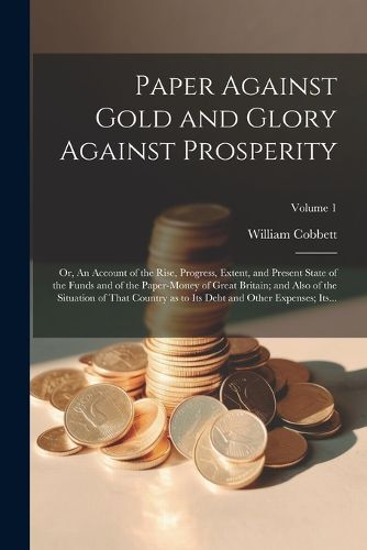 Paper Against Gold and Glory Against Prosperity; or, An Account of the Rise, Progress, Extent, and Present State of the Funds and of the Paper-money of Great Britain; and Also of the Situation of That Country as to Its Debt and Other Expenses; Its...; Volu