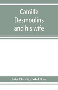 Cover image for Camille Desmoulins and his wife; passages from the history of the Dantonists founded upon new and hitherto unpublished documents