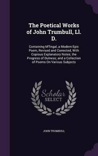 The Poetical Works of John Trumbull, LL. D.: Containing M'Fingal, a Modern Epic Poem, Revised and Corrected, with Copious Explanatory Notes; The Progress of Dulness; And a Collection of Poems on Various Subjects