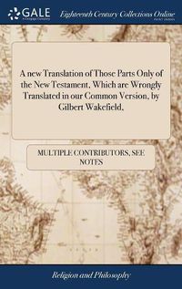 Cover image for A new Translation of Those Parts Only of the New Testament, Which are Wrongly Translated in our Common Version, by Gilbert Wakefield,