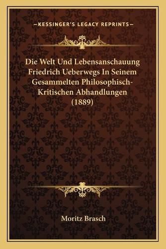 Die Welt Und Lebensanschauung Friedrich Ueberwegs in Seinem Gesammelten Philosophisch- Kritischen Abhandlungen (1889)