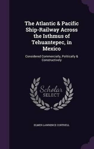 Cover image for The Atlantic & Pacific Ship-Railway Across the Isthmus of Tehuantepec, in Mexico: Considered Commercially, Politically & Constructively