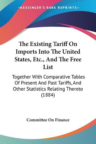 Cover image for The Existing Tariff on Imports Into the United States, Etc., and the Free List: Together with Comparative Tables of Present and Past Tariffs, and Other Statistics Relating Thereto (1884)