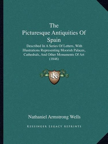 Cover image for The Picturesque Antiquities of Spain: Described in a Series of Letters, with Illustrations Representing Moorish Palaces, Cathedrals, and Other Monuments of Art (1846)