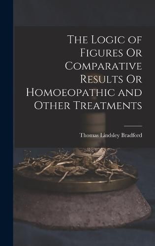 The Logic of Figures Or Comparative Results Or Homoeopathic and Other Treatments