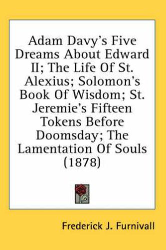 Cover image for Adam Davy's Five Dreams about Edward II; The Life of St. Alexius; Solomon's Book of Wisdom; St. Jeremie's Fifteen Tokens Before Doomsday; The Lamentation of Souls (1878)