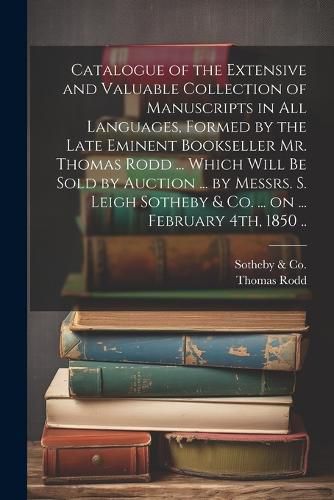 Cover image for Catalogue of the Extensive and Valuable Collection of Manuscripts in all Languages, Formed by the Late Eminent Bookseller Mr. Thomas Rodd ... Which Will be Sold by Auction ... by Messrs. S. Leigh Sotheby & Co. ... on ... February 4th, 1850 ..