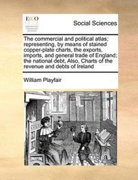 Cover image for The Commercial and Political Atlas; Representing, by Means of Stained Copper-Plate Charts, the Exports, Imports, and General Trade of England; The National Debt, Also, Charts of the Revenue and Debts of Ireland