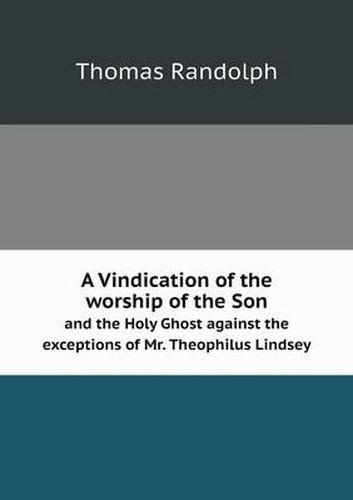 A Vindication of the worship of the Son and the Holy Ghost against the exceptions of Mr. Theophilus Lindsey