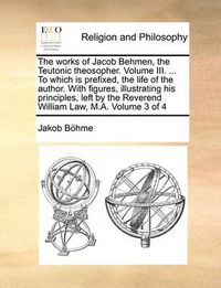 Cover image for The Works of Jacob Behmen, the Teutonic Theosopher. Volume III. ... to Which Is Prefixed, the Life of the Author. with Figures, Illustrating His Principles, Left by the Reverend William Law, M.A. Volume 3 of 4