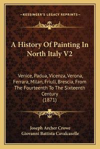 Cover image for A History of Painting in North Italy V2: Venice, Padua, Vicenza, Verona, Ferrara, Milan, Friuli, Brescia, from the Fourteenth to the Sixteenth Century (1871)