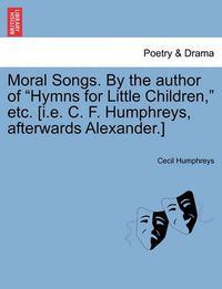 Cover image for Moral Songs. by the Author of  Hymns for Little Children,  Etc. [I.E. C. F. Humphreys, Afterwards Alexander.]