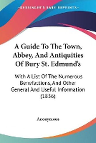 Cover image for A Guide To The Town, Abbey, And Antiquities Of Bury St. Edmund's: With A List Of The Numerous Benefactions, And Other General And Useful Information (1836)