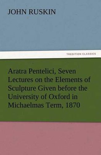 Cover image for Aratra Pentelici, Seven Lectures on the Elements of Sculpture Given before the University of Oxford in Michaelmas Term, 1870