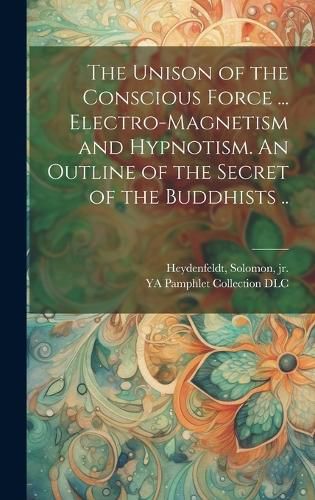 Cover image for The Unison of the Conscious Force ... Electro-magnetism and Hypnotism. An Outline of the Secret of the Buddhists ..