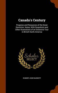 Cover image for Canada's Century: Progress and Resources of the Great Dominion. Notes, with Snapshots and Other Illustrations of an Extensive Tour in British North America