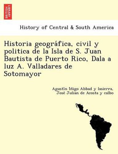 Historia geogra&#769;fica, civil y politica de la Isla de S. Juan Bautista de Puerto Rico, Dala a luz A. Valladares de Sotomayor