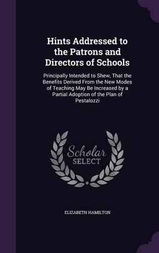 Cover image for Hints Addressed to the Patrons and Directors of Schools: Principally Intended to Shew, That the Benefits Derived from the New Modes of Teaching May Be Increased by a Partial Adoption of the Plan of Pestalozzi