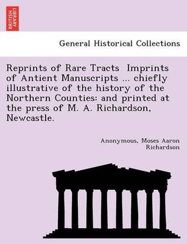 Reprints of Rare Tracts &#61456; Imprints of Antient Manuscripts ... chiefly illustrative of the history of the Northern Counties: and printed at the press of M. A. Richardson, Newcastle.