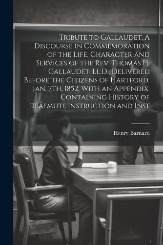 Tribute to Gallaudet. A Discourse in Commemoration of the Life, Character and Services of the Rev. Thomas H. Gallaudet, Ll.D., Delivered Before the Citizens of Hartford, Jan. 7th, 1852. With an Appendix, Containing History of Deafmute Instruction and Inst