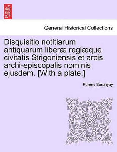 Cover image for Disquisitio Notitiarum Antiquarum Liberae Regiaeque Civitatis Strigoniensis Et Arcis Archi-Episcopalis Nominis Ejusdem. [With a Plate.]