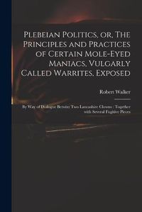 Cover image for Plebeian Politics, or, The Principles and Practices of Certain Mole-eyed Maniacs, Vulgarly Called Warrites, Exposed: by Way of Dialogue Betwixt Two Lancashire Clowns: Together With Several Fugitive Pieces