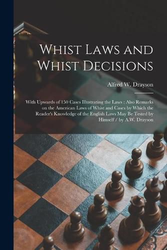 Whist Laws and Whist Decisions: With Upwards of 150 Cases Illustrating the Laws: Also Remarks on the American Laws of Whist and Cases by Which the Reader's Knowledge of the English Laws May Be Tested by Himself / by A.W. Drayson