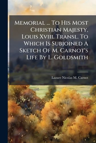 Cover image for Memorial ... to His Most Christian Majesty, Louis XVIII. Transl. to Which Is Subjoined a Sketch of M. Carnot's Life by L. Goldsmith