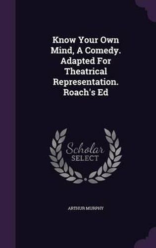 Cover image for Know Your Own Mind, a Comedy. Adapted for Theatrical Representation. Roach's Ed