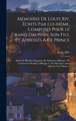 Cover image for Memoires De Louis Xiv, Ecrits Par Lui-Meme, Composes Pour Le Grand Dauphin, Son Fils, Et Adresses A Ce Prince