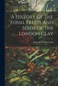 Cover image for A History Of The Fossil Fruits And Seeds Of The London Clay