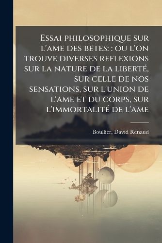 Cover image for Essai Philosophique Sur L'Ame Des Betes: : Ou L'On Trouve Diverses Reflexions Sur La Nature de La Libert, Sur Celle de Nos Sensations, Sur L'Union de L'Ame Et Du Corps, Sur L'Immortalit de L'Ame