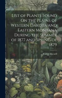 Cover image for List of Plants Found On the Plains of Western Dakota and Eastern Montana During the Summer of 1877 and Spring of 1879