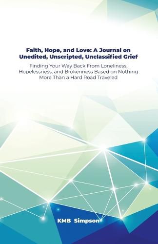 Cover image for Faith, Hope, and Faith, Hope, and Love: A Journal on Unedited, Unscripted, Unclassified Grief: Finding Your Way Back From Loneliness, Hopelessness, and Brokenness Based on Nothing More Than a Hard Road Traveled