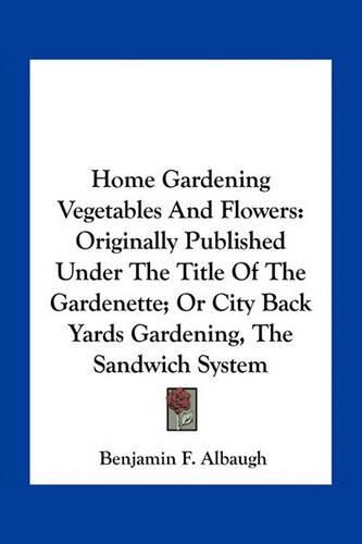 Home Gardening Vegetables and Flowers: Originally Published Under the Title of the Gardenette; Or City Back Yards Gardening, the Sandwich System