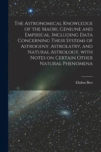 Cover image for The Astronomical Knowledge of the Maori, Geniune and Empirical, Including Data Concerning Their Systems of Astrogeny, Astrolatry, and Natural Astrology, With Notes on Certain Other Natural Phenomena