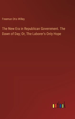 Cover image for The New Era in Republican Government. The Dawn of Day; Or, The Laborer's Only Hope