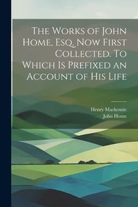 Cover image for The Works of John Home, esq. Now First Collected. To Which is Prefixed an Account of his Life