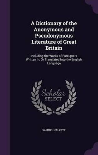 Cover image for A Dictionary of the Anonymous and Pseudonymous Literature of Great Britain: Including the Works of Foreigners Written In, or Translated Into the English Language