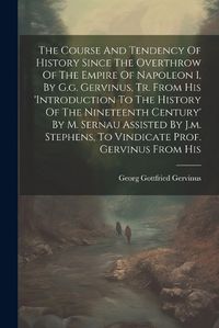 Cover image for The Course And Tendency Of History Since The Overthrow Of The Empire Of Napoleon I, By G.g. Gervinus, Tr. From His 'introduction To The History Of The Nineteenth Century' By M. Sernau Assisted By J.m. Stephens, To Vindicate Prof. Gervinus From His