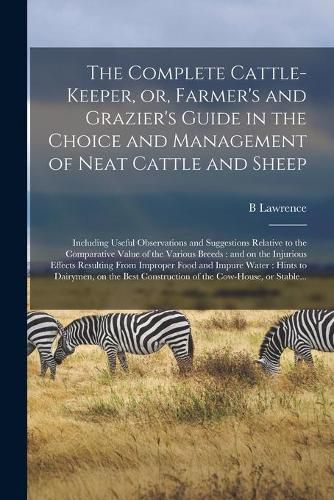 Cover image for The Complete Cattle-keeper, or, Farmer's and Grazier's Guide in the Choice and Management of Neat Cattle and Sheep: Including Useful Observations and Suggestions Relative to the Comparative Value of the Various Breeds: and on the Injurious Effects...